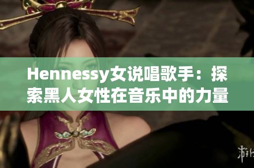 Hennessy女说唱歌手：探索黑人女性在音乐中的力量