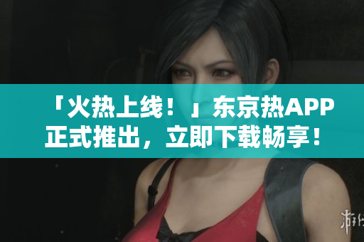 「火热上线！」东京热APP正式推出，立即下载畅享！