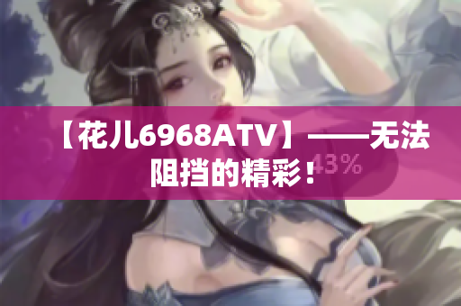 【花儿6968ATV】——无法阻挡的精彩！