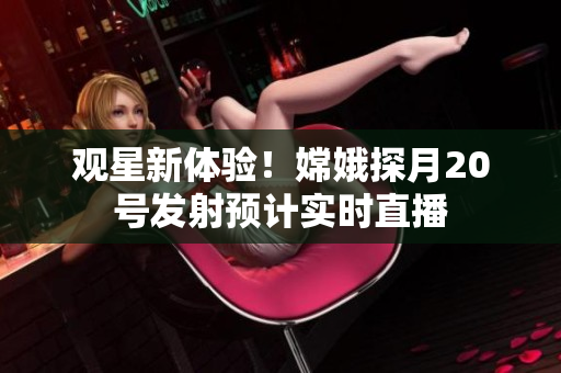 观星新体验！嫦娥探月20号发射预计实时直播