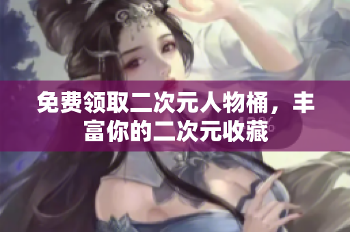 免费领取二次元人物桶，丰富你的二次元收藏
