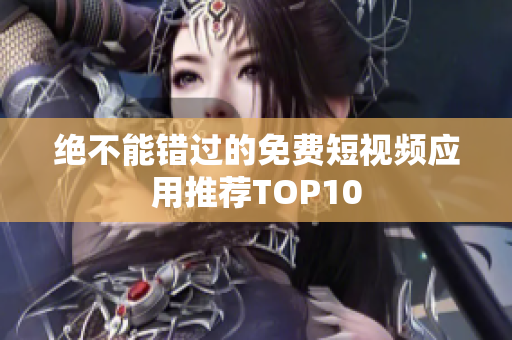 绝不能错过的免费短视频应用推荐TOP10