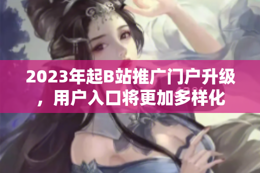 2023年起B站推广门户升级，用户入口将更加多样化