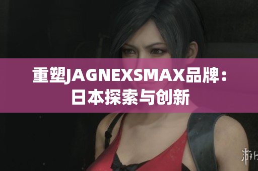 重塑JAGNEXSMAX品牌：日本探索与创新
