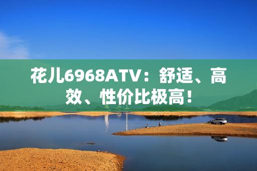 花儿6968ATV：舒适、高效、性价比极高！