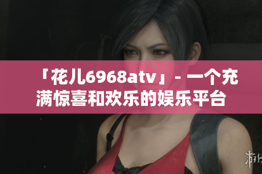 「花儿6968atv」- 一个充满惊喜和欢乐的娱乐平台