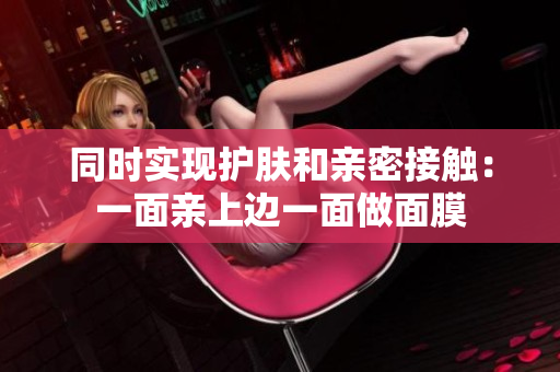 同时实现护肤和亲密接触：一面亲上边一面做面膜