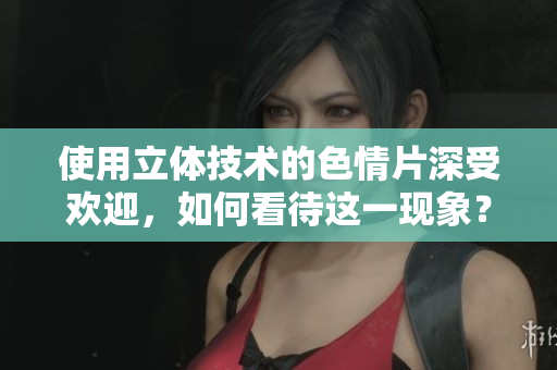 使用立体技术的色情片深受欢迎，如何看待这一现象？