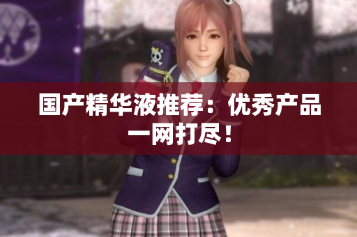 国产精华液推荐：优秀产品一网打尽！