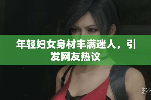 年轻妇女身材丰满迷人，引发网友热议