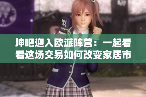 坤吧迎入欧派阵营：一起看看这场交易如何改变家居市场？