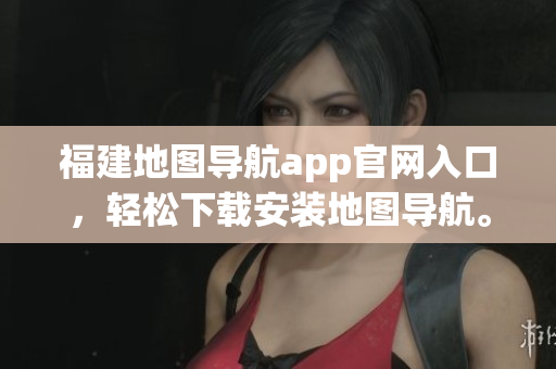 福建地图导航app官网入口，轻松下载安装地图导航。
