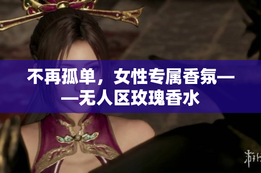 不再孤单，女性专属香氛——无人区玫瑰香水