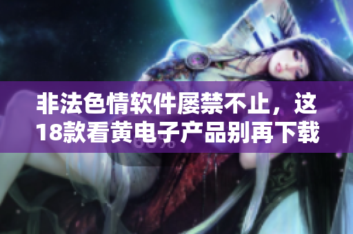 非法色情软件屡禁不止，这18款看黄电子产品别再下载！