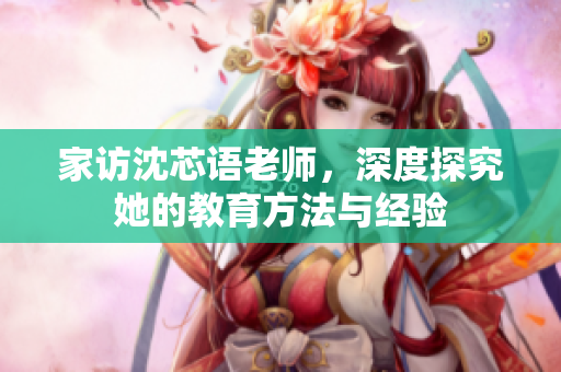 家访沈芯语老师，深度探究她的教育方法与经验