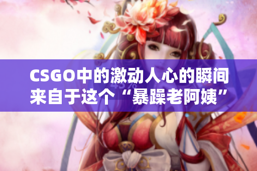 CSGO中的激动人心的瞬间来自于这个“暴躁老阿姨”