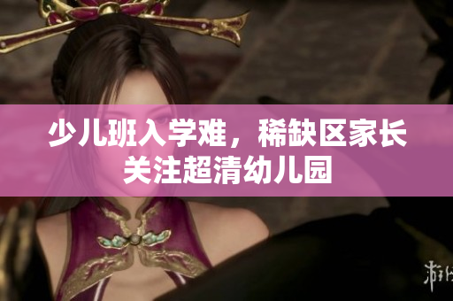 少儿班入学难，稀缺区家长关注超清幼儿园