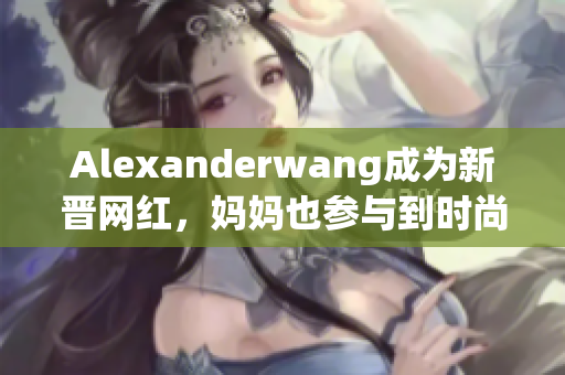 Alexanderwang成为新晋网红，妈妈也参与到时尚界！