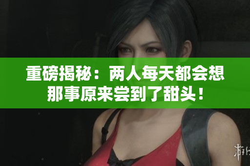 重磅揭秘：两人每天都会想那事原来尝到了甜头！