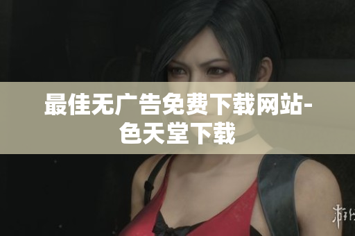 最佳无广告免费下载网站-色天堂下载
