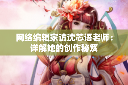 网络编辑家访沈芯语老师：详解她的创作秘笈