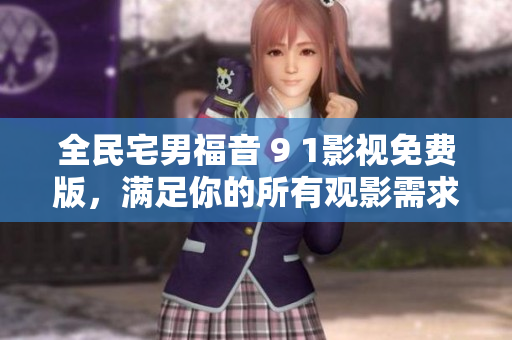 全民宅男福音 9 1影视免费版，满足你的所有观影需求