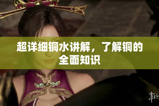 超详细铜水讲解，了解铜的全面知识