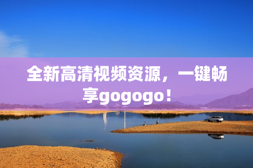 全新高清视频资源，一键畅享gogogo！