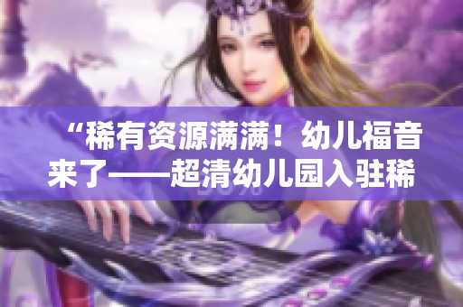 “稀有资源满满！幼儿福音来了——超清幼儿园入驻稀缺区”