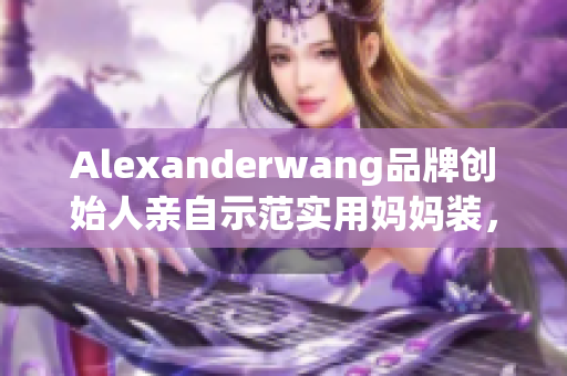 Alexanderwang品牌创始人亲自示范实用妈妈装，时尚又舒适