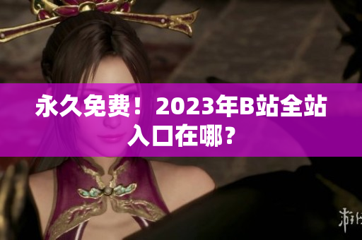 永久免费！2023年B站全站入口在哪？