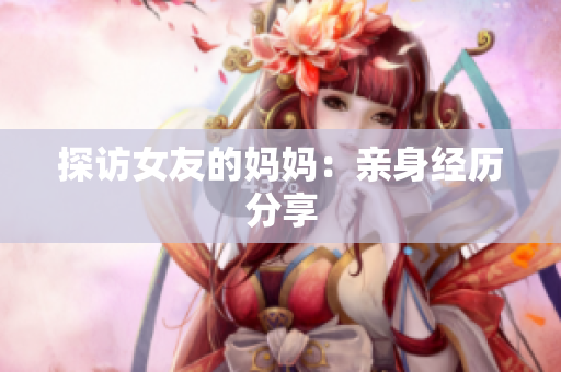 探访女友的妈妈：亲身经历分享
