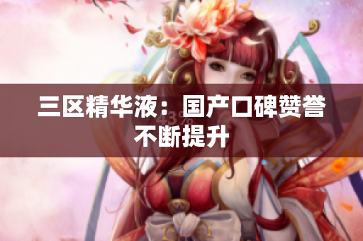 三区精华液：国产口碑赞誉不断提升