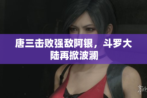 唐三击败强敌阿银，斗罗大陆再掀波澜