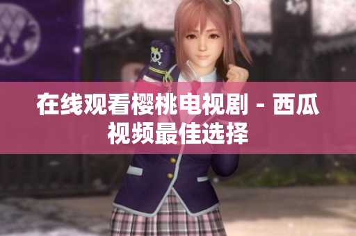 在线观看樱桃电视剧 - 西瓜视频最佳选择