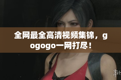 全网最全高清视频集锦，gogogo一网打尽！