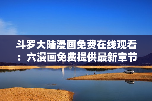 斗罗大陆漫画免费在线观看：六漫画免费提供最新章节