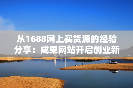从1688网上买货源的经验分享：成果网站开启创业新征程！