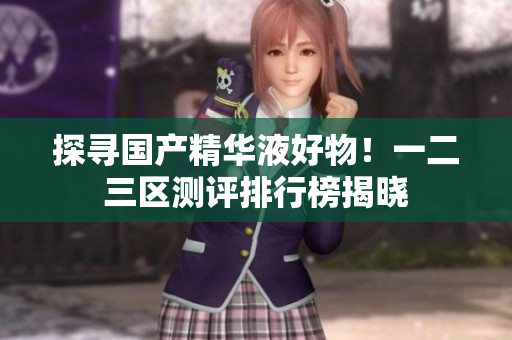 探寻国产精华液好物！一二三区测评排行榜揭晓