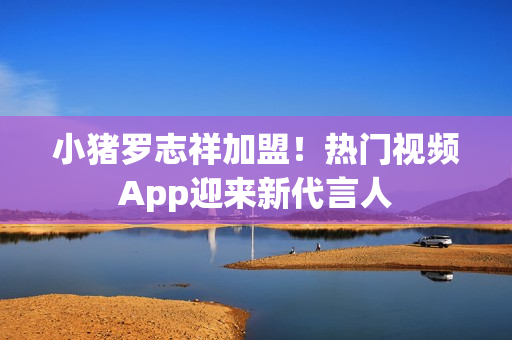 小猪罗志祥加盟！热门视频App迎来新代言人
