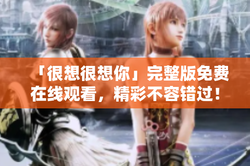 「很想很想你」完整版免费在线观看，精彩不容错过！