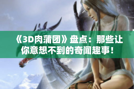 《3D肉蒲团》盘点：那些让你意想不到的奇闻趣事！