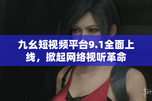 九幺短视频平台9.1全面上线，掀起网络视听革命