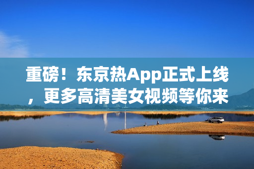 重磅！东京热App正式上线，更多高清美女视频等你来！