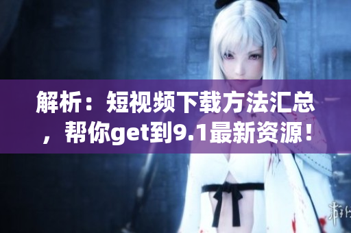 解析：短视频下载方法汇总，帮你get到9.1最新资源！