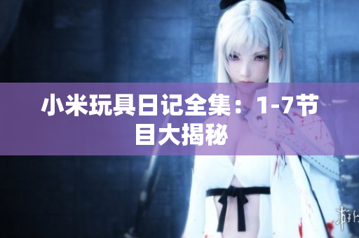 小米玩具日记全集：1-7节目大揭秘