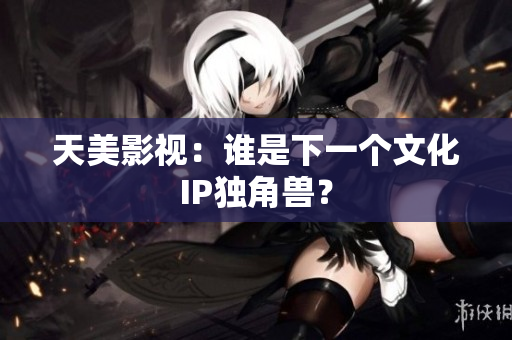 天美影视：谁是下一个文化IP独角兽？