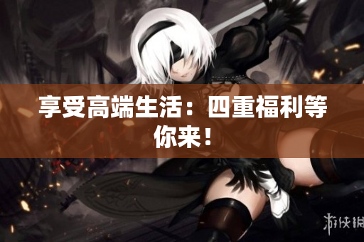 享受高端生活：四重福利等你来！