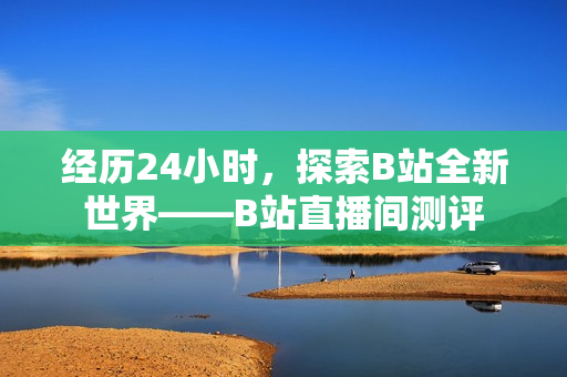 经历24小时，探索B站全新世界——B站直播间测评
