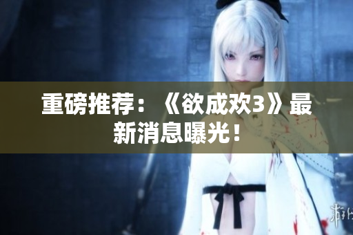 重磅推荐：《欲成欢3》最新消息曝光！